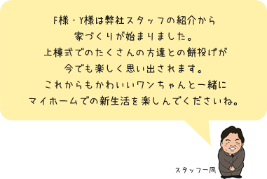 F様・Y様は弊社スタッフの紹介から家づくりが始まりました。上棟式でのたくさんの方達との餅投げが今でも楽しく思いだされます。これからもかわいいワンちゃんと一緒にマイホームでの新生活を楽しんでくださいね。：スタッフ一同