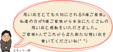 思い出をとても大切にされるN様ご家族。私達の方がN様ご家族から本当にたくさんの思い出と感動をいただきました。ご家族4人でこれからまた新たな想い出を築いてくださいね：スタッフ一同