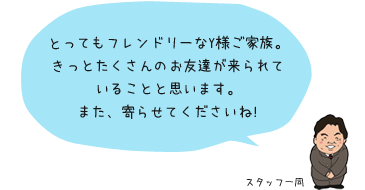 とってもフレンドリーなY様ご家族。きっとたくさんのお友達が来られていることと思います。また、寄らせてくださいね!：スタッフ一同