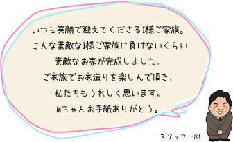 いつも笑顔で迎えてくださるI様ご家族。こんな素敵なI様ご家族に負けないくらい素敵なお家が完成しました。ご家族でお家造りを楽しんで頂き、私たちもうれしく思います。Mちゃんお手紙ありがとう。：スタッフ一同