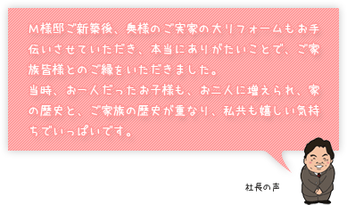 Ｍ様邸ご新築後、奥様のご実家の大リフォームもお手伝いさせていただき、本当にありがたいことで、ご家族皆様とのご縁をいただきました。当時、お一人だったお子様も、お二人に増えられ、家の歴史と、ご家族の歴史が重なり、私共も嬉しい気持ちでいっぱいです。：社長の声