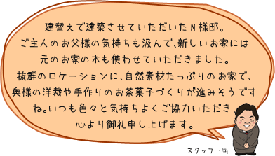 建替えで建築させていただいたN様邸。ご主人のお父様の気持ちも汲んで、新しいお家には元のお家の木も使わせていただきました。抜群のロケーションに、自然素材たっぷりのお家で、奥様の洋裁や手作りのお茶菓子づくりが進みそうですね。いつも色々と気持ちよくご協力いただき、心より御礼申し上げます。：スタッフ一同