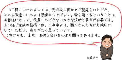 　山口様におかれましては、完成後も何かとご配慮をいただき、そのお気遣いに心より感謝申し上げます。家を建てるということは、お客様にとって、後戻りのできない大きな決断と勇気が必要です。山口様ご家族の皆様には、工事中より、職人さんたちにも親切にしていただき、ありがたく思っています。これからも、末永いお付き合いを心より願っております。：社長の声