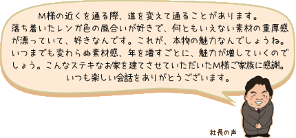 Ｍ様の近くを通る際、道を変えて通ることがあります。落ち着いたレンガ色の風合いが好きで、何ともいえない素材の重厚感が漂っていて、好きなんです。これが、本物の魅力なんでしょうね。いつまでも変わらぬ素材感、年を増すごとに、魅力が増していくのでしょう。こんなステキなお家を建てさせていただいたＭ様ご家族に感謝。いつも楽しい会話をありがとうございます。：社長の声