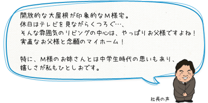 開放的な大屋根が印象的なＭ様宅。休日はテレビを見ながらくつろぐ…、そんな雰囲気のリビングの中心は、やっぱりお父様ですよね！実直なお父様と念願のマイホーム！特に、Ｍ様のお姉さんとは中学生時代の思いもあり、嬉しさが私もひとしおです。：社長の声