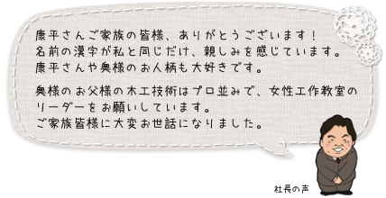 康平さんご家族の皆様、ありがとうございます！名前の漢字が私と同じだけ、親しみを感じています。康平さんや奥様のお人柄も大好きです。奥様のお父様の木工技術はプロ並みで、女性工作教室のリーダーをお願いしています。ご家族皆様に大変お世話になりました。：社長の声