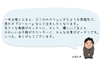 一歩お家に入ると、どこかのカフェにきたような雰囲気で、思わず『コーヒー』なんて注文したくなります。気さくな奥様がキッチンに、そして、優しいご主人とかわいいお子様がカウンターに、そんな光景がピッタリです。いつも、ありがとうございます。：社長の声