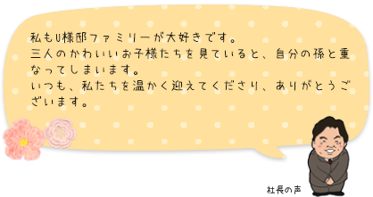 私もU様邸ファミリーが大好きです。三人のかわいいお子様たちを見ていると、自分の孫と重なってしまいます。いつも、私たちを温かく迎えてくださり、ありがとうございます。：社長の声