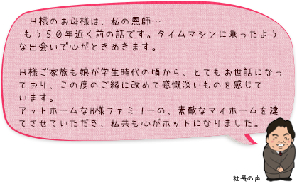 Ｈ様のお母様は、私の恩師…もう５０年近く前の話です。タイムマシンに乗ったような出会いで心がときめきます。Ｈ様ご家族も娘が学生時代の頃から、とてもお世話になっており、この度のご縁に改めて感慨深いものを感じています。アットホームなH様ファミリーの、素敵なマイホームを建てさせていただき、私共も心がホットになりました。：社長の声