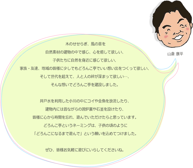 木のせせらぎ、風の音を自然素材の建物の中で感じ、心を癒して欲しい、子供たちに自然を身近に感じて欲しい、家族・友達、地域の皆様に少しでもどろんこ亭でいい想い出をつくって欲しい、そして世代を超えて、人と人の絆が深まって欲しい…、そんな想いでどろんこ亭を建設しました。井戸水を利用した小川の中にコイや金魚を放流したり、建物内には昔ながらの囲炉裏や石釜を設けたり、皆様に心から時間を忘れ、遊んでいただけたらと思っています。どろんこ亭というネーミングは、子供の頃のように「どろんこになるまで遊んで」という願いを込めてつけました。ぜひ、皆様お気軽に遊びにいらしてくださいね。