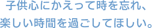 子供心にかえって時を忘れ、楽しい時間を過ごしてほしい。