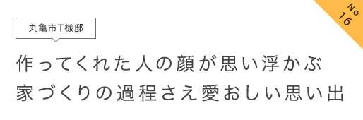 No16 丸亀市T様邸 作ってくれた人の顔が思い浮かぶ家づくりの過程さえ愛おしい思い出