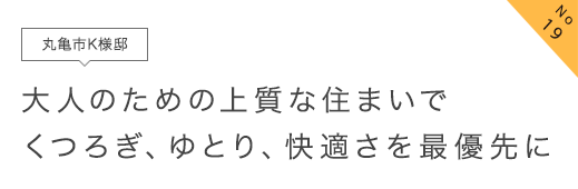 No19 丸亀市K様邸 大人のための上質な住まいでくつろぎ、ゆとり、快適さを最優先に