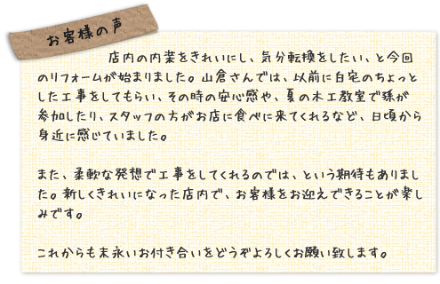 お客様の声：店内の内装をきれいにし、気分転換をしたい、と今回のリフォームが始まりました。山倉さんでは、以前に白宅のちょっとした工事をしてもらい、その時の安心感や、夏の木工教室で孫が参加したり、スタッフの方がお店に食べに来てくれるなど、日頃から身近に感じていました。また、柔軟な発想で工事をしてくれるのでは、という期待もありました。新しくきれいになった店内で、お客様をお迎えできることが楽しみです。これからも末永いお付き合いをどうぞよろしくお願い致します。
