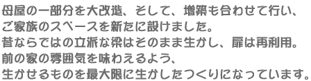 母屋の一部分を大改造、そして、増築も合わせて行い、ご家族のスペースを新たに設けました。昔ならではの立派な梁はそのまま生かし、扉は再利用。前の家の雰囲気を味わえるよう、生かせるものを最大限に生かしたつくりになっています。
