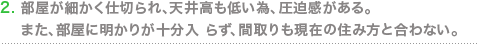 部屋が細かく仕切られ、天井高も低い為、圧迫感がある。また、部屋に明かりが十分入 らず、間取りも現在の住み方と合わない。