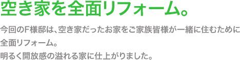 今回のF様邸は、空き家だったお家をご家族皆様が一緒に住むために全面リフォーム。 明るく開放感の溢れる家に仕上がりました。