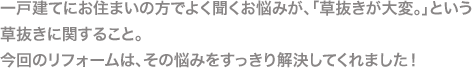 一戸建てにお住まいの方でよく聞くお悩みが、「草抜きが大変。」という草抜きに関すること。今回のリフォームは、その悩みをすっきり解決してくれました！