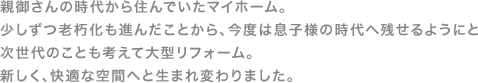 親御さんの時代から住んでたマイホーム。少しずつ老化も進んだことから、今度は息子様の時代へ残せるようにと次世代のことも考えて大型リフォーム。新しく快適な空間へと生まれ変わりました。