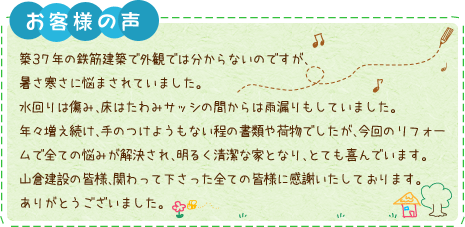 築３７年の鉄筋建築で外観では分からないのですが、暑さ寒さに悩まされていました。水回りは傷み、床はたわみサッシの間からは雨漏りもしていました。年々増え続け、手のつけようもない程の書類や荷物でしたが、今回のリフォームで全ての悩みが解決され、明るく清潔な家となり、とても喜んでいます。山倉建設の皆様、関わって下さった全ての皆様に感謝いたしております。ありがとうございました。
