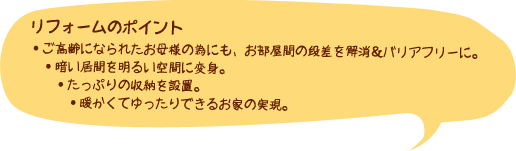 【リフォームのポイント】・ご高齢になられたお母様の為にも、お部屋間の段差を解消＆バリアフリーに。　・暗い居間を明るい空間に変身。　・たっぷりの収納を設置。　・暖かくてゆったりできるお家の実現。