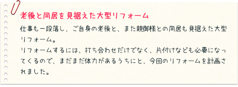 老後と同居を見据えた大型リフォーム：仕事も一段落し、ご自身の老後と、また親御様との同居も見据えた大型リフォーム。リフォームするには、打ち合わせだけでなく、片付けなども必要になってくるので、まだまだ体力があるうちにと、今回のリフォームを計画されました。